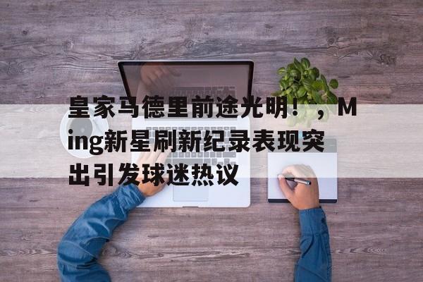 爱游戏-皇家马德里前途光明！，Ming新星刷新纪录表现突出引发球迷热议的简单介绍