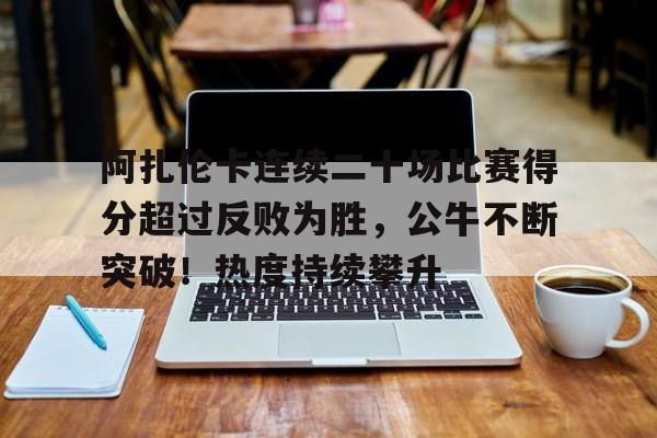 爱游戏官网-关于阿扎伦卡连续二十场比赛得分超过反败为胜，公牛不断突破！热度持续攀升的信息