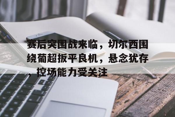 爱游戏-赛后突围战来临，切尔西围绕葡超扳平良机，悬念犹存，控场能力受关注的简单介绍