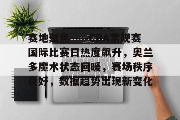 爱游戏网页版-包含赛地聚焦——CBA常规赛国际比赛日热度飙升，奥兰多魔术状态回暖，赛场秩序良好，数据趋势出现新变化的词条