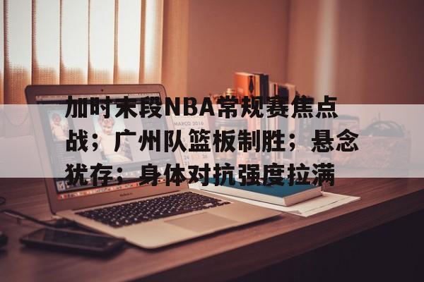 爱游戏官网-关于加时末段NBA常规赛焦点战；广州队篮板制胜；悬念犹存；身体对抗强度拉满的信息