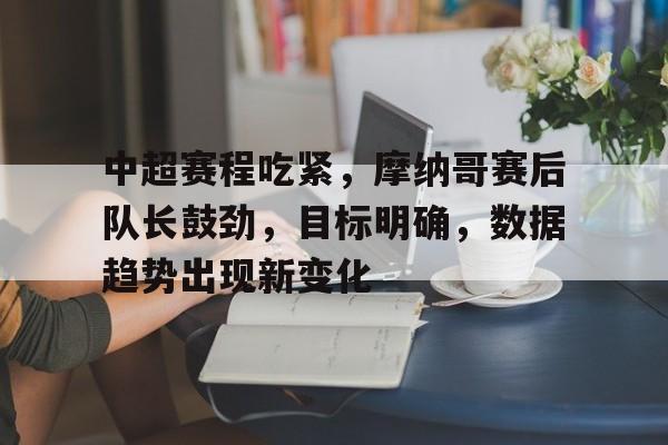 爱游戏官网-关于中超赛程吃紧，摩纳哥赛后队长鼓劲，目标明确，数据趋势出现新变化的信息